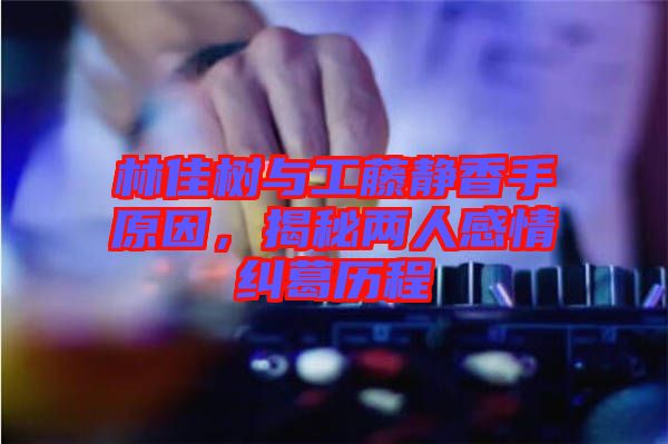 林佳樹與工藤靜香手原因，揭秘兩人感情糾葛歷程
