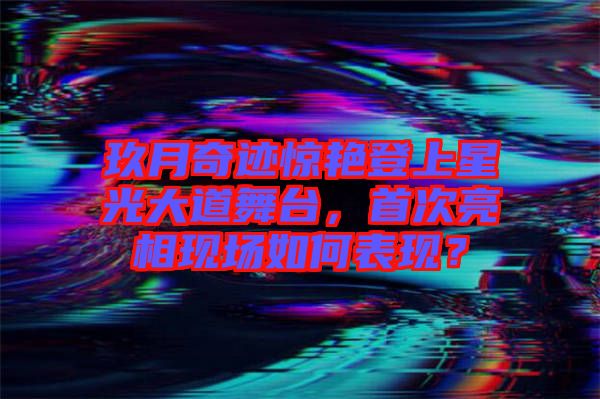 玖月奇跡驚艷登上星光大道舞臺(tái)，首次亮相現(xiàn)場(chǎng)如何表現(xiàn)？