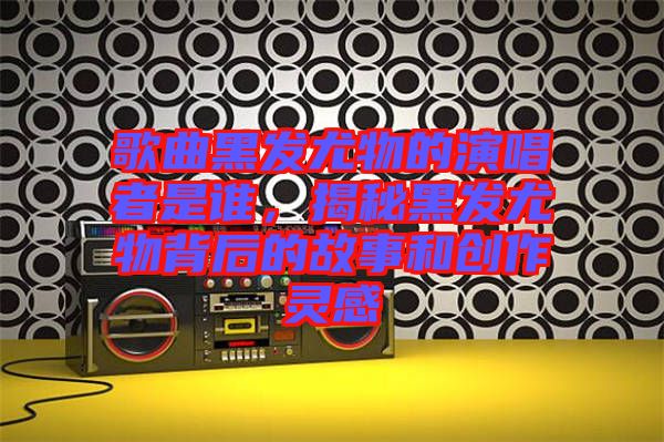 歌曲黑發(fā)尤物的演唱者是誰，揭秘黑發(fā)尤物背后的故事和創(chuàng)作靈感