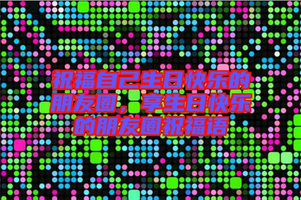 祝福自己生日快樂的朋友圈，享生日快樂的朋友圈祝福語