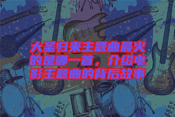 大圣歸來主題曲最火的是哪一首，介紹電影主題曲的背后故事