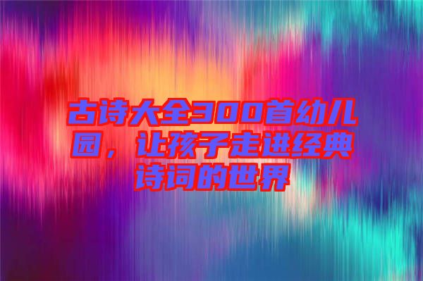 古詩大全300首幼兒園，讓孩子走進(jìn)經(jīng)典詩詞的世界