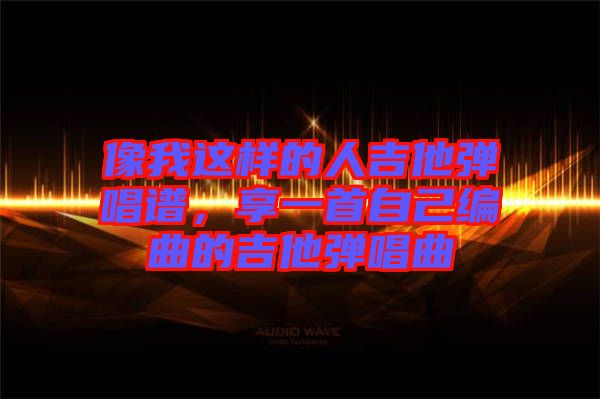 像我這樣的人吉他彈唱譜，享一首自己編曲的吉他彈唱曲
