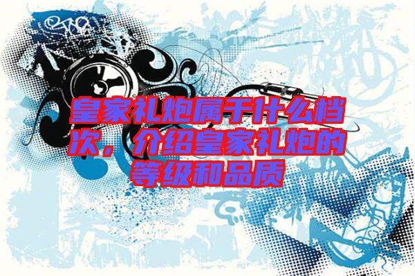 皇家禮炮屬于什么檔次，介紹皇家禮炮的等級和品質