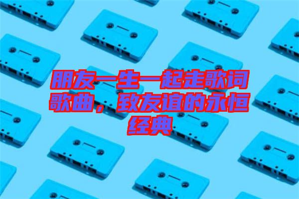朋友一生一起走歌詞歌曲，致友誼的永恒經(jīng)典