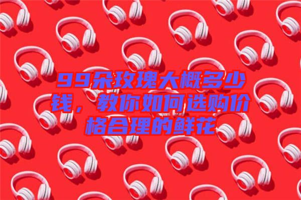 99朵玫瑰大概多少錢，教你如何選購價格合理的鮮花
