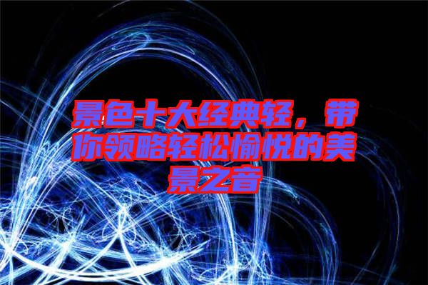 景色十大經(jīng)典輕，帶你領(lǐng)略輕松愉悅的美景之音