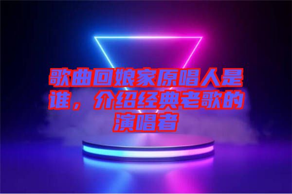 歌曲回娘家原唱人是誰，介紹經典老歌的演唱者