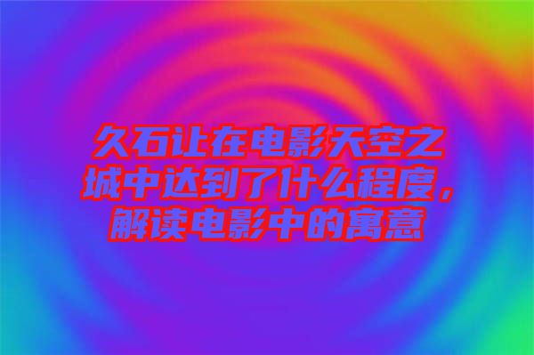 久石讓在電影天空之城中達(dá)到了什么程度，解讀電影中的寓意