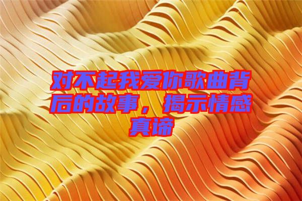 對不起我愛你歌曲背后的故事，揭示情感真諦