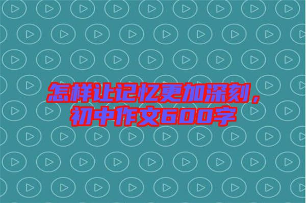 怎樣讓記憶更加深刻，初中作文600字