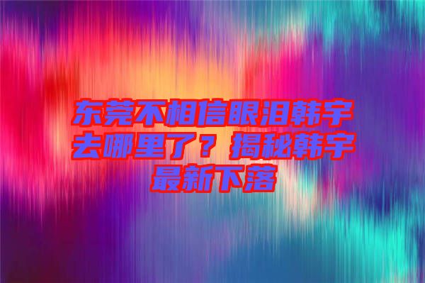 東莞不相信眼淚韓宇去哪里了？揭秘韓宇最新下落