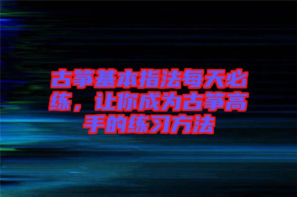 古箏基本指法每天必練，讓你成為古箏高手的練習(xí)方法