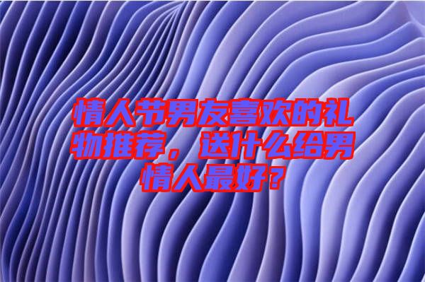 情人節(jié)男友喜歡的禮物推薦，送什么給男情人最好？