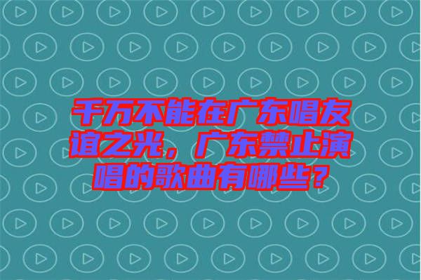 千萬(wàn)不能在廣東唱友誼之光，廣東禁止演唱的歌曲有哪些？