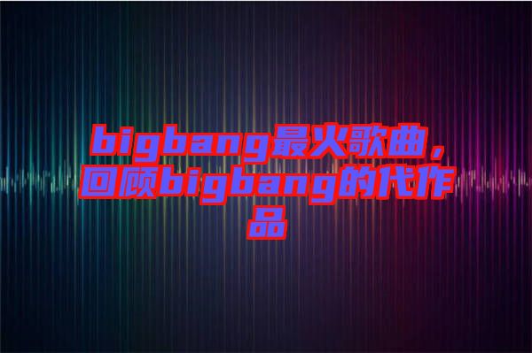bigbang最火歌曲，回顧bigbang的代作品