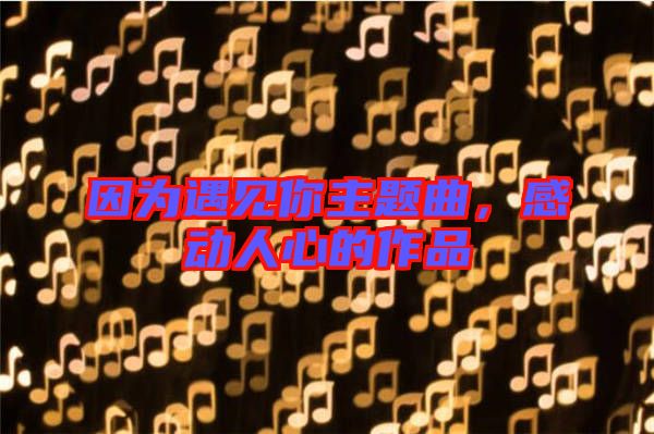 因?yàn)橛鲆娔阒黝}曲，感動人心的作品