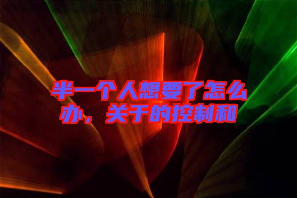 半一個(gè)人想要了怎么辦，關(guān)于的控制和