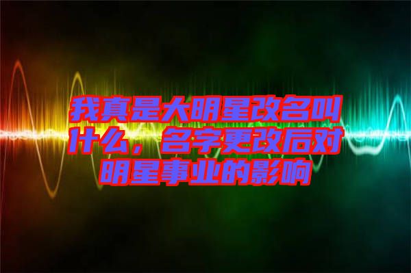我真是大明星改名叫什么，名字更改后對(duì)明星事業(yè)的影響