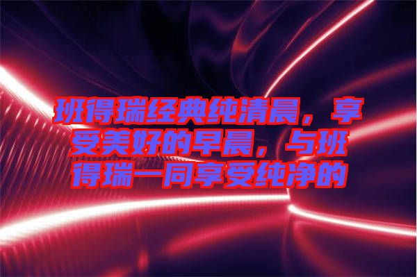 班得瑞經(jīng)典純清晨，享受美好的早晨，與班得瑞一同享受純凈的