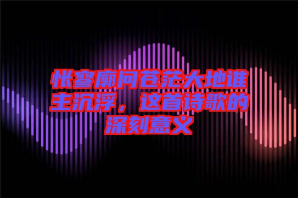 悵寥廓問蒼茫大地誰主沉浮，這首詩歌的深刻意義