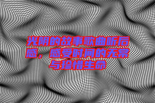 光陰的故事歌曲聽后感，感受時間的無常與珍惜生命