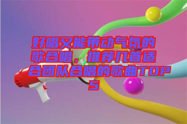 好唱又能帶動(dòng)氣氛的歌合唱，推薦幾首適合團(tuán)隊(duì)合唱的歌曲TOP5