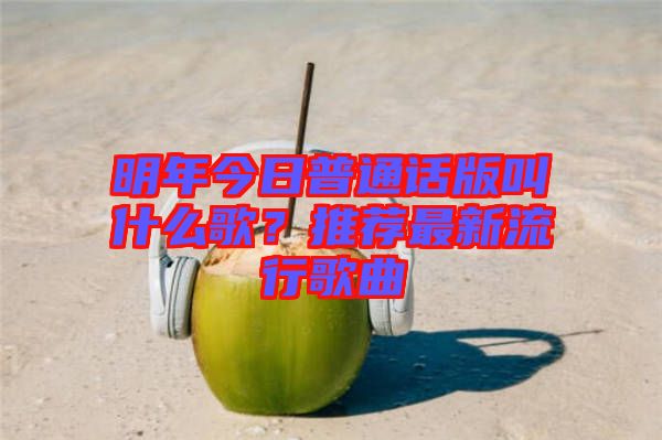 明年今日普通話版叫什么歌？推薦最新流行歌曲