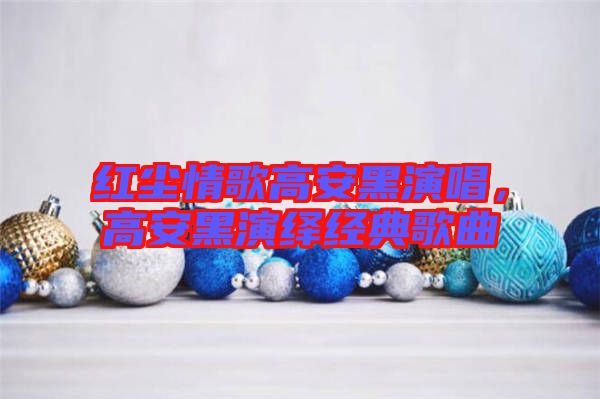 紅塵情歌高安黑演唱，高安黑演繹經(jīng)典歌曲