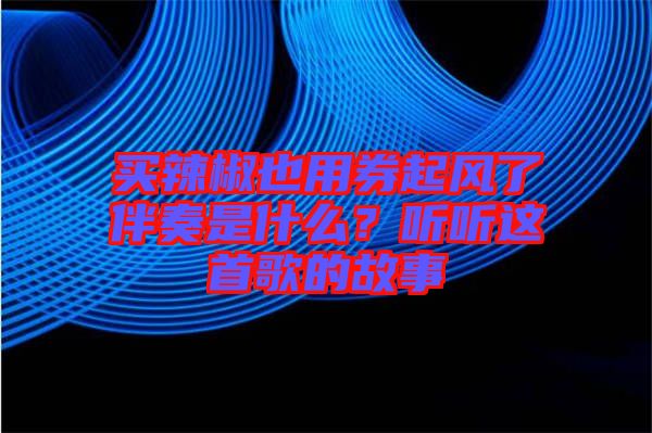 買辣椒也用券起風(fēng)了伴奏是什么？聽聽這首歌的故事