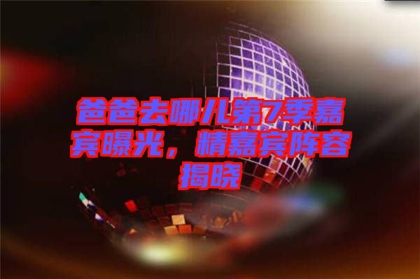 爸爸去哪兒第7季嘉賓曝光，精嘉賓陣容揭曉