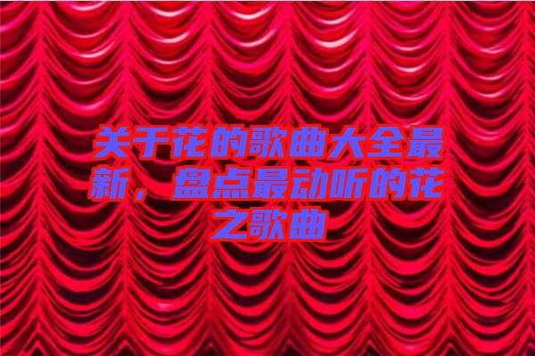 關(guān)于花的歌曲大全最新，盤點(diǎn)最動聽的花之歌曲