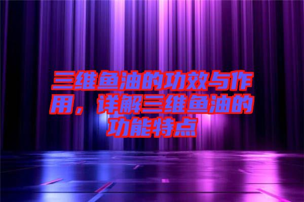 三維魚油的功效與作用，詳解三維魚油的功能特點(diǎn)