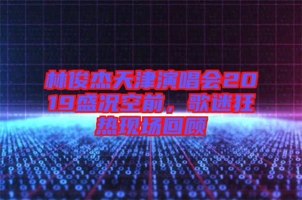 林俊杰天津演唱會2019盛況空前，歌迷狂熱現(xiàn)場回顧