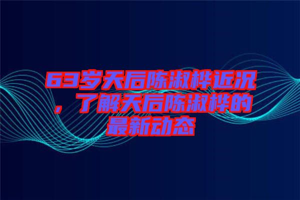 63歲天后陳淑樺近況，了解天后陳淑樺的最新動態(tài)
