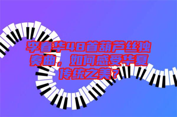 李春華48首葫蘆絲獨奏曲，如何感受華夏傳統(tǒng)之美？