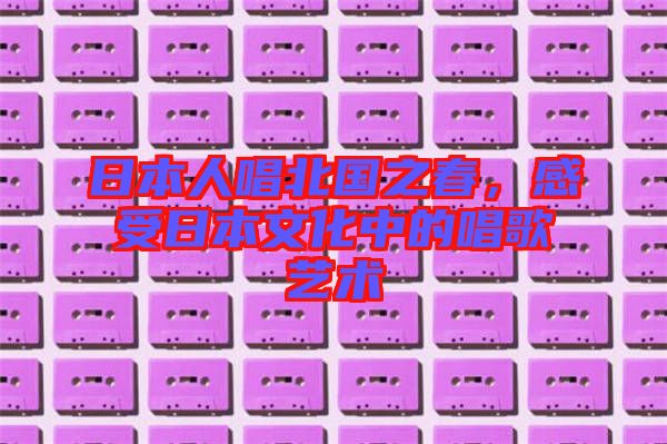 日本人唱北國(guó)之春，感受日本文化中的唱歌藝術(shù)