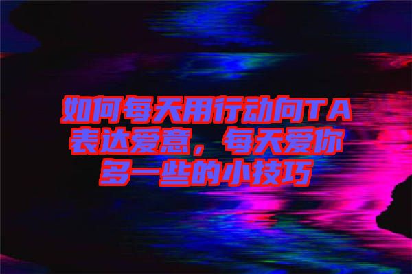 如何每天用行動向TA表達(dá)愛意，每天愛你多一些的小技巧
