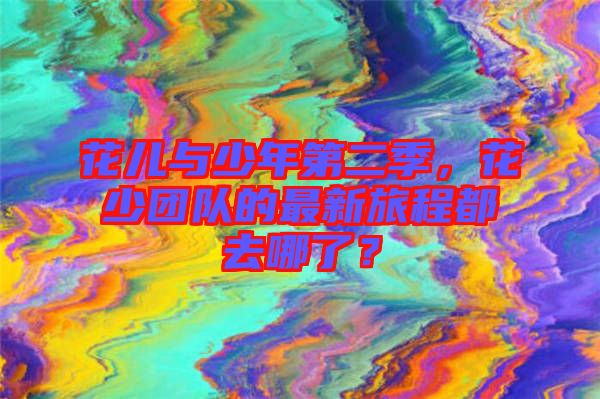 花兒與少年第二季，花少團(tuán)隊(duì)的最新旅程都去哪了？