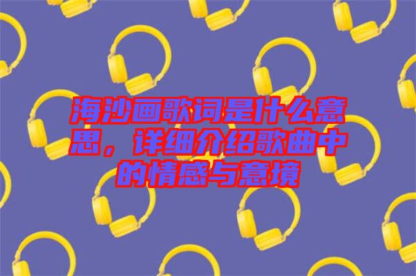 海沙畫歌詞是什么意思，詳細介紹歌曲中的情感與意境