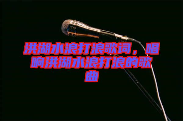 洪湖水浪打浪歌詞，唱響洪湖水浪打浪的歌曲