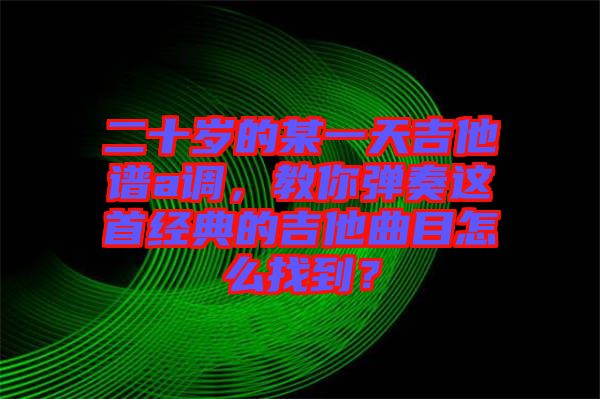 二十歲的某一天吉他譜a調(diào)，教你彈奏這首經(jīng)典的吉他曲目怎么找到？