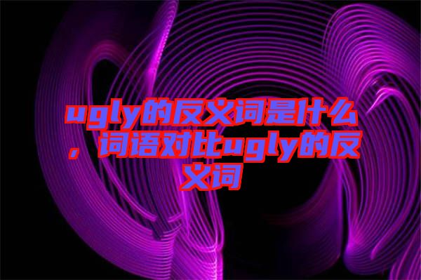 ugly的反義詞是什么，詞語對比ugly的反義詞