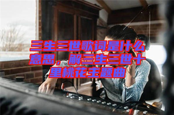 三生三世歌詞是什么意思，解三生三世十里桃花主題曲