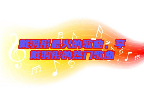 戴羽彤最火的歌曲，享戴羽彤的熱門歌曲