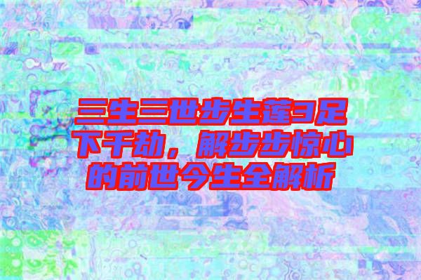 三生三世步生蓮3足下千劫，解步步驚心的前世今生全解析