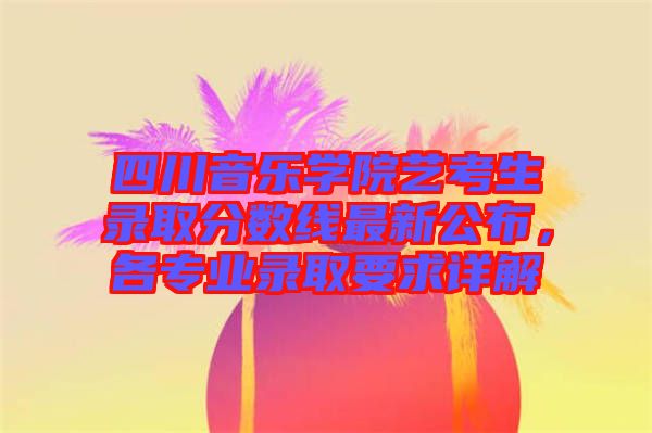 四川音樂學院藝考生錄取分數(shù)線最新公布，各專業(yè)錄取要求詳解