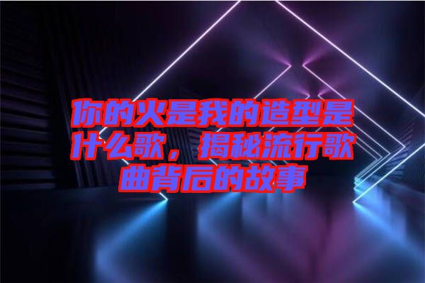 你的火是我的造型是什么歌，揭秘流行歌曲背后的故事