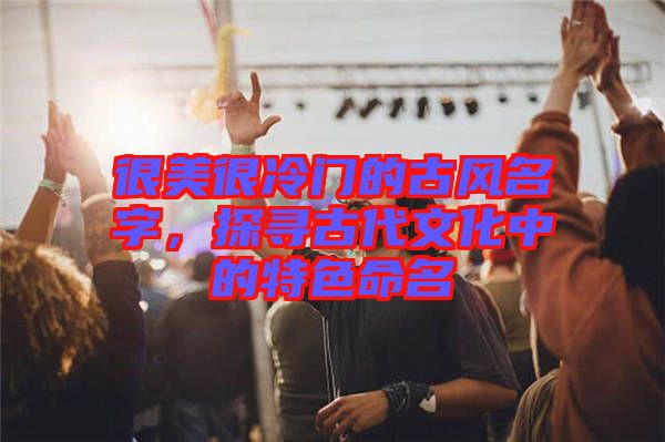 很美很冷門的古風(fēng)名字，探尋古代文化中的特色命名