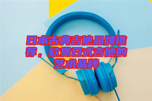 日本古典吉他品牌推薦，欣賞日式吉他的藝術(shù)品牌